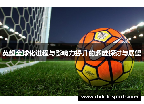 英超全球化进程与影响力提升的多维探讨与展望 英超全球化进程与影响力提升的多维探讨与展望