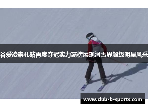 谷爱凌崇礼站再度夺冠实力霸榜展现滑雪界超级明星风采