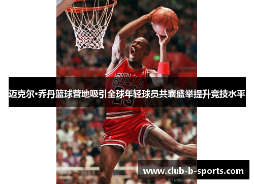 迈克尔·乔丹篮球营地吸引全球年轻球员共襄盛举提升竞技水平