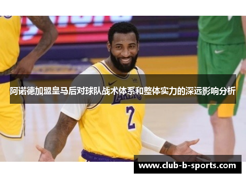 阿诺德加盟皇马后对球队战术体系和整体实力的深远影响分析