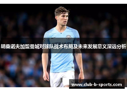 胡桑诺夫加盟曼城对球队战术布局及未来发展意义深远分析 胡桑诺夫加盟曼城对球队战术布局及未来发展意义深远分析