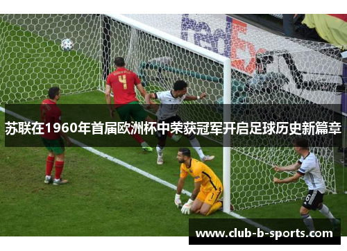 苏联在1960年首届欧洲杯中荣获冠军开启足球历史新篇章 苏联在1960年首届欧洲杯中荣获冠军开启足球历史新篇章