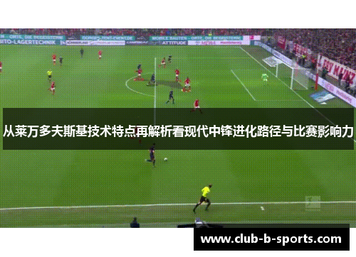 从莱万多夫斯基技术特点再解析看现代中锋进化路径与比赛影响力 从莱万多夫斯基技术特点再解析看现代中锋进化路径与比赛影响力