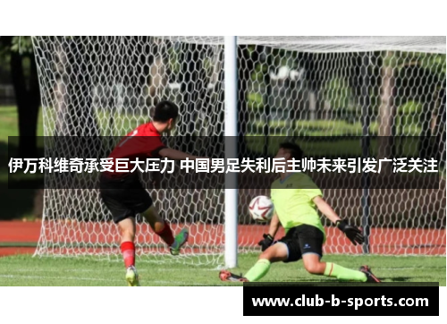 伊万科维奇承受巨大压力 中国男足失利后主帅未来引发广泛关注 伊万科维奇承受巨大压力 中国男足失利后主帅未来引发广泛关注