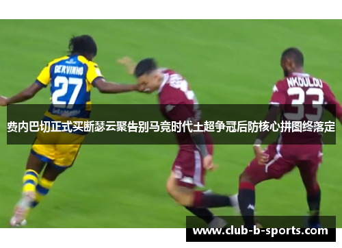 费内巴切正式买断瑟云聚告别马竞时代土超争冠后防核心拼图终落定 费内巴切正式买断瑟云聚告别马竞时代土超争冠后防核心拼图终落定