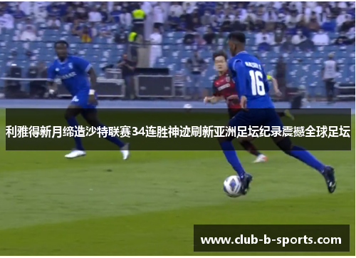利雅得新月缔造沙特联赛34连胜神迹刷新亚洲足坛纪录震撼全球足坛