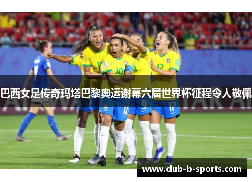 巴西女足传奇玛塔巴黎奥运谢幕六届世界杯征程令人敬佩