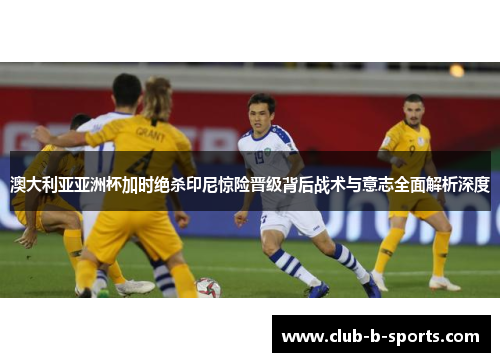 澳大利亚亚洲杯加时绝杀印尼惊险晋级背后战术与意志全面解析深度